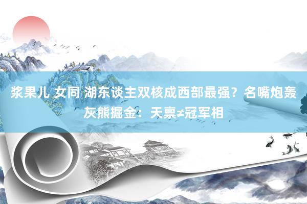 浆果儿 女同 湖东谈主双核成西部最强？名嘴炮轰灰熊掘金：天禀≠冠军相