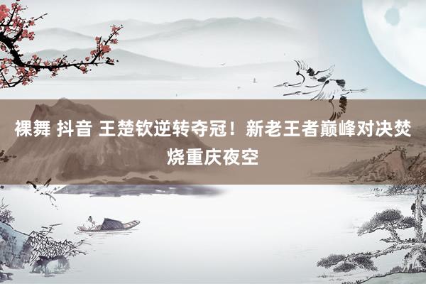 裸舞 抖音 王楚钦逆转夺冠！新老王者巅峰对决焚烧重庆夜空
