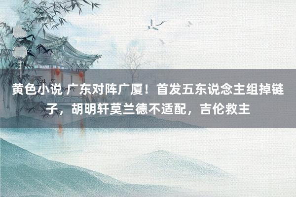 黄色小说 广东对阵广厦！首发五东说念主组掉链子，胡明轩莫兰德不适配，吉伦救主