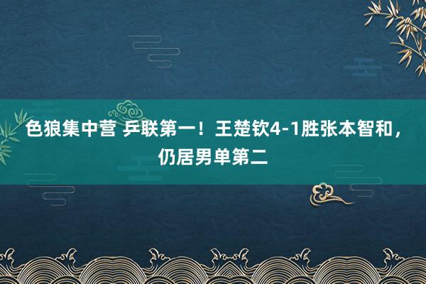 色狼集中营 乒联第一！王楚钦4-1胜张本智和，仍居男单第二