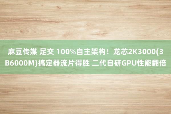 麻豆传媒 足交 100%自主架构！龙芯2K3000(3B6000M)搞定器流片得胜 二代自研GPU性能翻倍