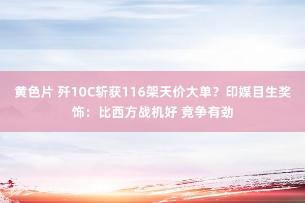 黄色片 歼10C斩获116架天价大单？印媒目生奖饰：比西方战机好 竞争有劲