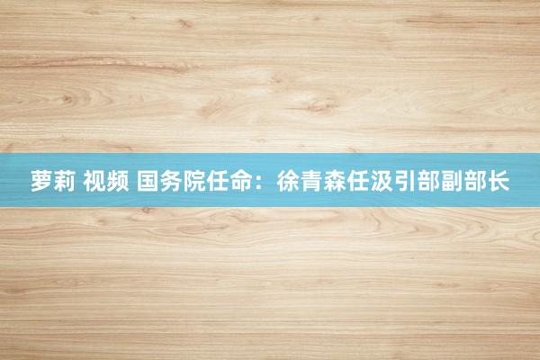 萝莉 视频 国务院任命：徐青森任汲引部副部长