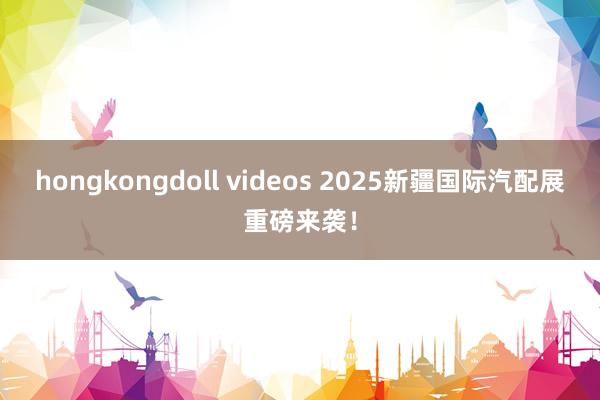 hongkongdoll videos 2025新疆国际汽配展重磅来袭！