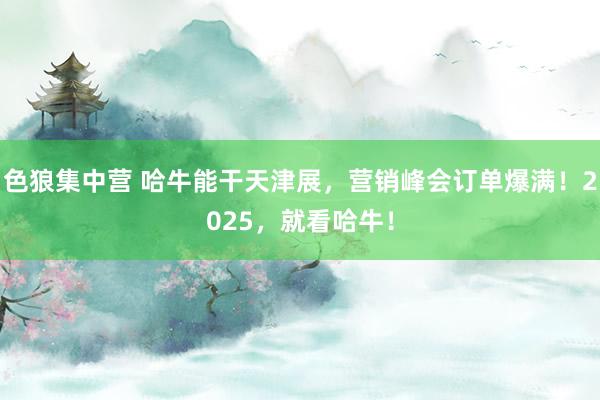 色狼集中营 哈牛能干天津展，营销峰会订单爆满！2025，就看哈牛！