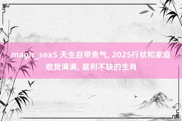 magic_sex5 天生自带贵气, 2025行状和家庭收货满满, 赢利不缺的生肖