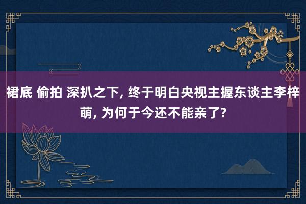 裙底 偷拍 深扒之下, 终于明白央视主握东谈主李梓萌, 为何于今还不能亲了?