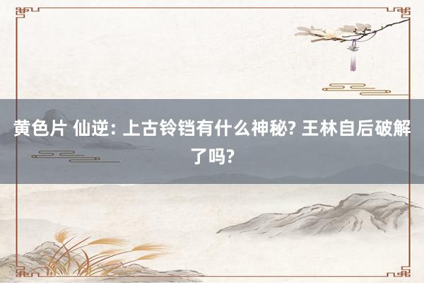 黄色片 仙逆: 上古铃铛有什么神秘? 王林自后破解了吗?