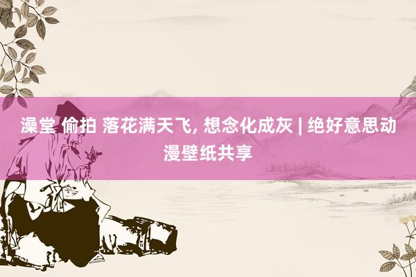 澡堂 偷拍 落花满天飞, 想念化成灰 | 绝好意思动漫壁纸共享