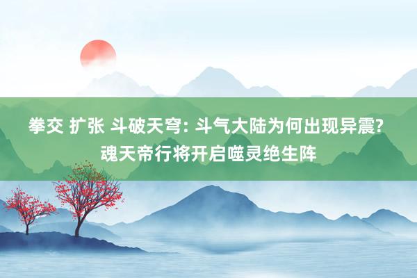 拳交 扩张 斗破天穹: 斗气大陆为何出现异震? 魂天帝行将开启噬灵绝生阵