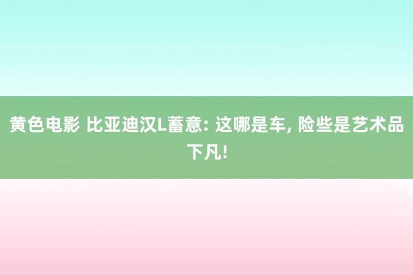 黄色电影 比亚迪汉L蓄意: 这哪是车, 险些是艺术品下凡!