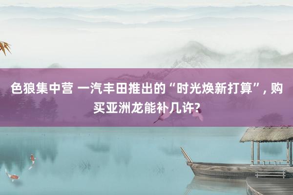 色狼集中营 一汽丰田推出的“时光焕新打算”, 购买亚洲龙能补几许?
