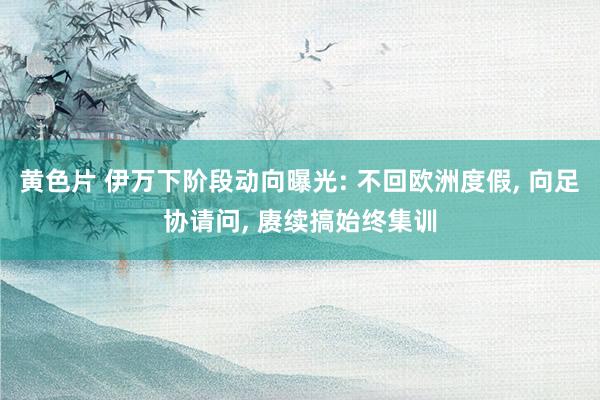 黄色片 伊万下阶段动向曝光: 不回欧洲度假， 向足协请问， 赓续搞始终集训