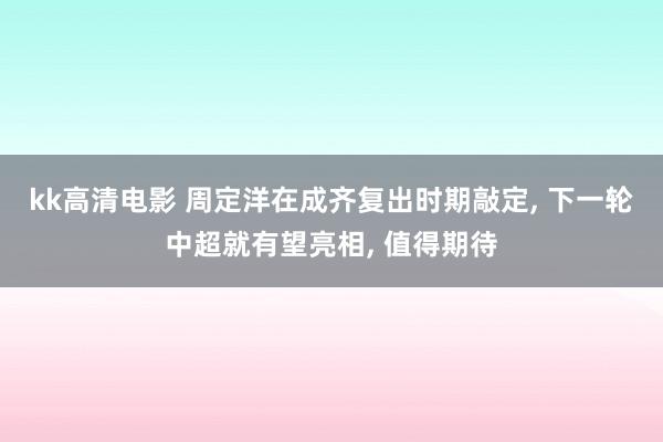 kk高清电影 周定洋在成齐复出时期敲定, 下一轮中超就有望亮相, 值得期待