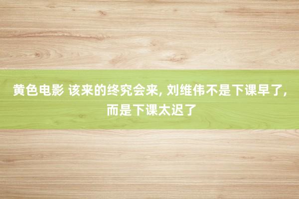 黄色电影 该来的终究会来, 刘维伟不是下课早了, 而是下课太迟了