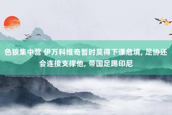 色狼集中营 伊万科维奇暂时莫得下课危境, 足协还会连接支撑他, 带国足踢印尼