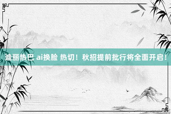 迪丽热巴 ai换脸 热切！秋招提前批行将全面开启！