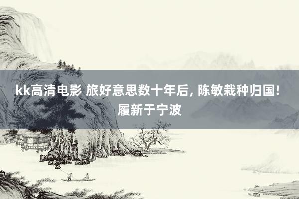 kk高清电影 旅好意思数十年后， 陈敏栽种归国! 履新于宁波