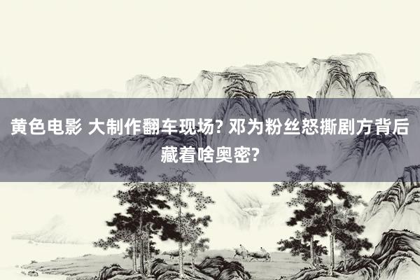 黄色电影 大制作翻车现场? 邓为粉丝怒撕剧方背后藏着啥奥密?