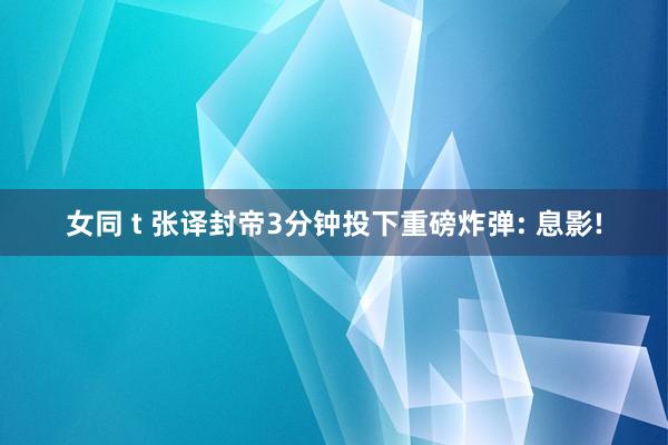 女同 t 张译封帝3分钟投下重磅炸弹: 息影!
