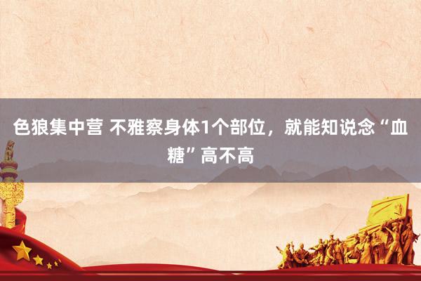 色狼集中营 不雅察身体1个部位，就能知说念“血糖”高不高