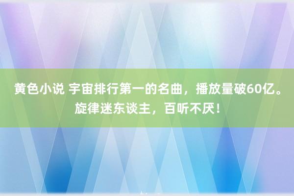 黄色小说 宇宙排行第一的名曲，播放量破60亿。旋律迷东谈主，百听不厌！