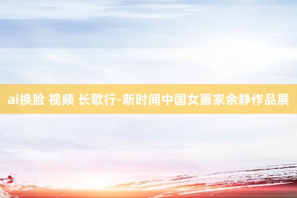 ai换脸 视频 长歌行-新时间中国女画家余静作品展