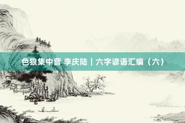色狼集中营 李庆陆｜六字谚语汇编（六）