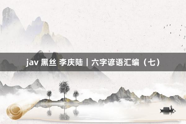 jav 黑丝 李庆陆｜六字谚语汇编（七）
