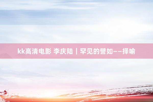 kk高清电影 李庆陆|罕见的譬如——择喻