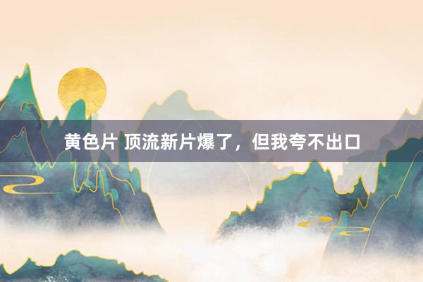 黄色片 顶流新片爆了，但我夸不出口