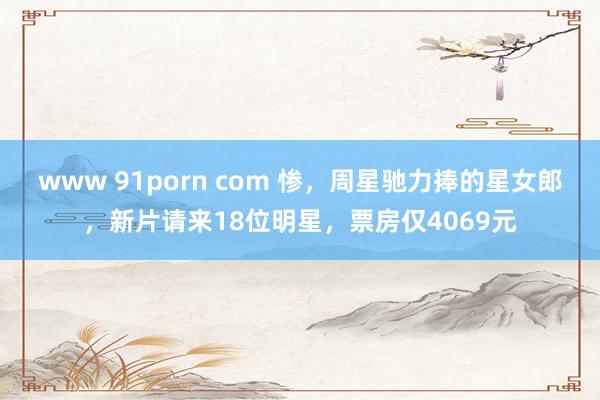 www 91porn com 惨，周星驰力捧的星女郎，新片请来18位明星，票房仅4069元